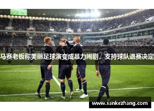 马赛老板称美丽足球演变成暴力闹剧，支持球队退赛决定